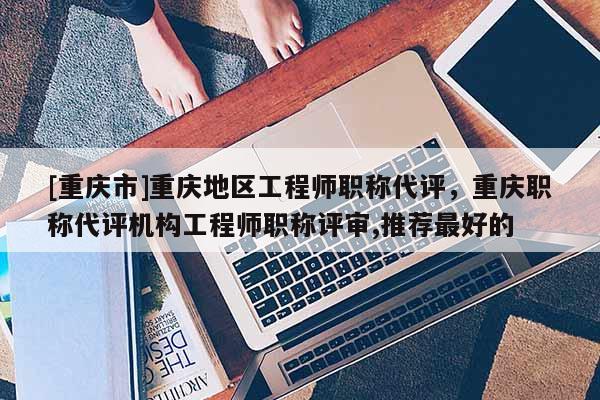 [重慶市]重慶地區(qū)工程師職稱代評，重慶職稱代評機(jī)構(gòu)工程師職稱評審,推薦最好的