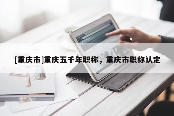 [重慶市]重慶五千年職稱，重慶市職稱認定