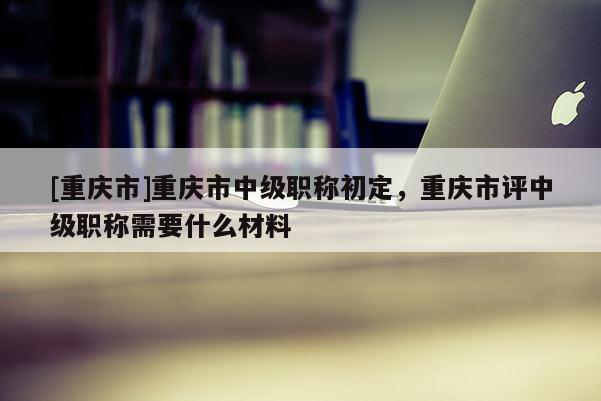 [重慶市]重慶市中級職稱初定，重慶市評中級職稱需要什么材料