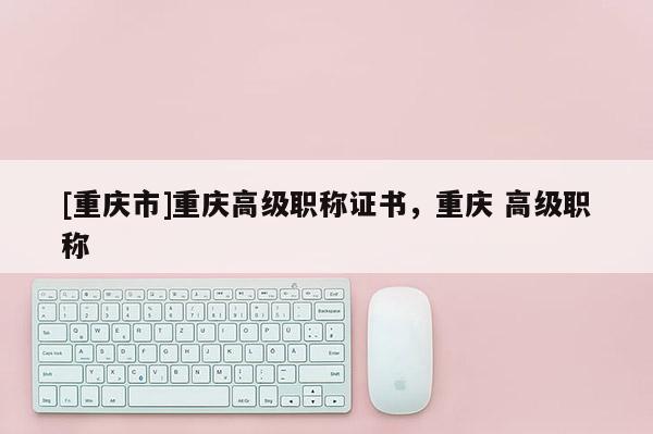 [重慶市]重慶高級(jí)職稱證書，重慶 高級(jí)職稱