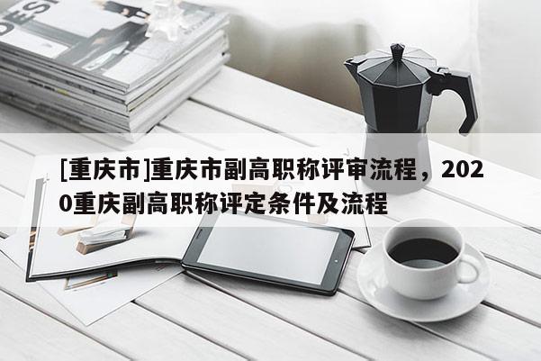 [重慶市]重慶市副高職稱評審流程，2020重慶副高職稱評定條件及流程
