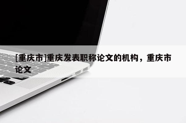 [重慶市]重慶發(fā)表職稱論文的機(jī)構(gòu)，重慶市論文
