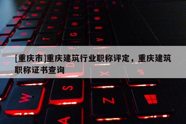 [重慶市]重慶建筑行業(yè)職稱評(píng)定，重慶建筑職稱證書查詢