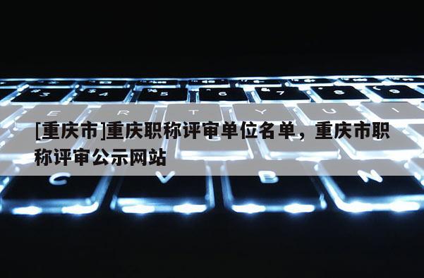 [重慶市]重慶職稱評審單位名單，重慶市職稱評審公示網(wǎng)站