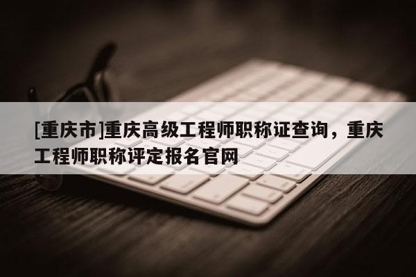 [重慶市]重慶高級(jí)工程師職稱證查詢，重慶工程師職稱評(píng)定報(bào)名官網(wǎng)