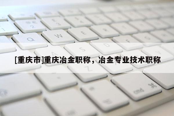 [重慶市]重慶冶金職稱，冶金專業(yè)技術(shù)職稱
