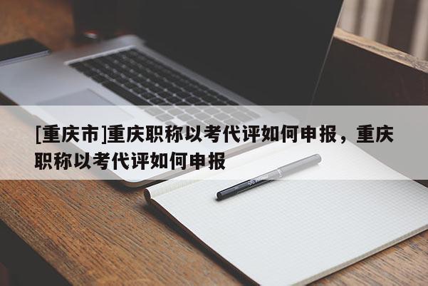 [重慶市]重慶職稱以考代評(píng)如何申報(bào)，重慶職稱以考代評(píng)如何申報(bào)