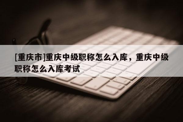 [重慶市]重慶中級職稱怎么入庫，重慶中級職稱怎么入庫考試