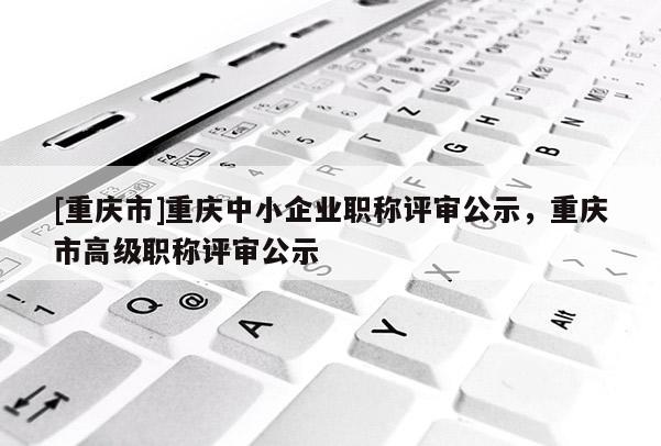 [重慶市]重慶中小企業(yè)職稱評審公示，重慶市高級職稱評審公示