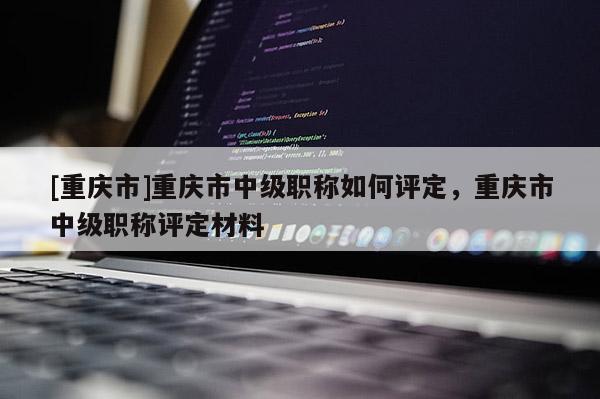 [重慶市]重慶市中級職稱如何評定，重慶市中級職稱評定材料