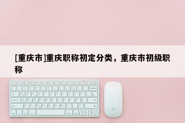 [重慶市]重慶職稱初定分類，重慶市初級職稱