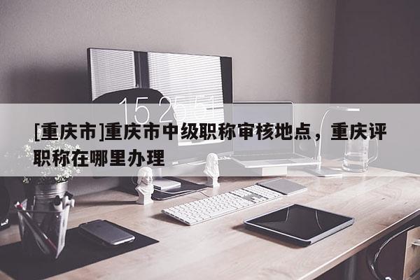 [重慶市]重慶市中級(jí)職稱審核地點(diǎn)，重慶評(píng)職稱在哪里辦理