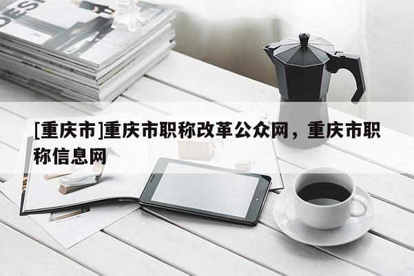 [重慶市]重慶市職稱改革公眾網(wǎng)，重慶市職稱信息網(wǎng)