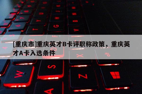 [重慶市]重慶英才B卡評職稱政策，重慶英才A卡入選條件