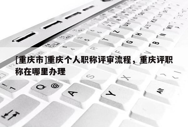 [重慶市]重慶個人職稱評審流程，重慶評職稱在哪里辦理