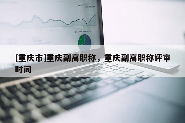[重慶市]重慶副高職稱，重慶副高職稱評審時間