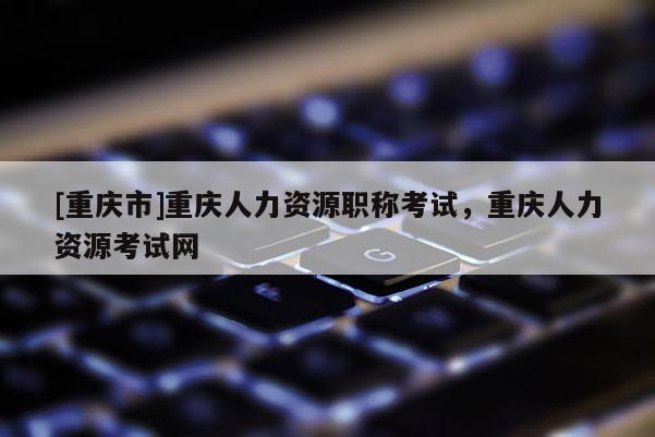 [重慶市]重慶人力資源職稱考試，重慶人力資源考試網