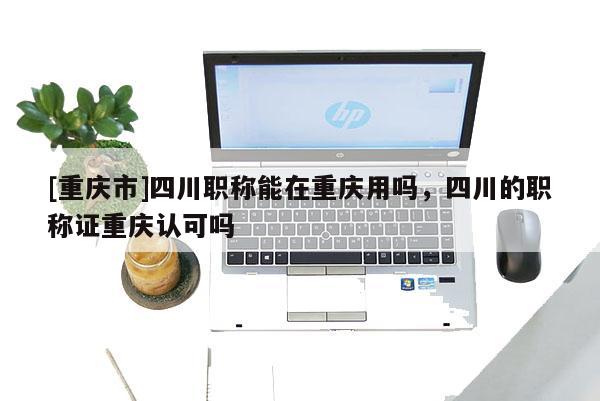 [重慶市]四川職稱能在重慶用嗎，四川的職稱證重慶認可嗎