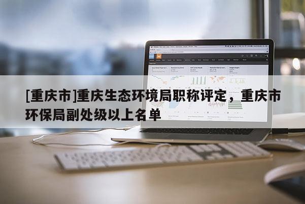 [重慶市]重慶生態(tài)環(huán)境局職稱評(píng)定，重慶市環(huán)保局副處級(jí)以上名單