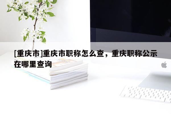 [重慶市]重慶市職稱怎么查，重慶職稱公示在哪里查詢