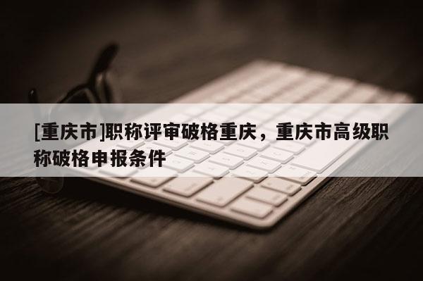 [重慶市]職稱評審破格重慶，重慶市高級職稱破格申報條件