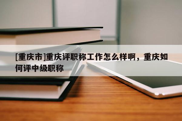 [重慶市]重慶評(píng)職稱工作怎么樣啊，重慶如何評(píng)中級(jí)職稱