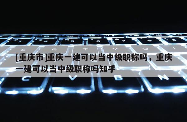 [重慶市]重慶一建可以當(dāng)中級職稱嗎，重慶一建可以當(dāng)中級職稱嗎知乎