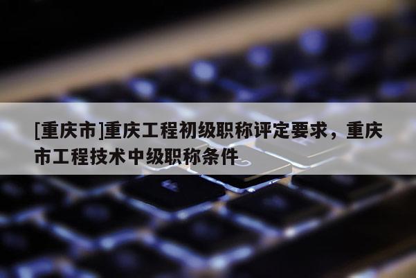 [重慶市]重慶工程初級(jí)職稱評(píng)定要求，重慶市工程技術(shù)中級(jí)職稱條件