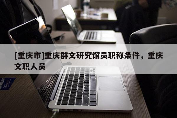 [重慶市]重慶群文研究館員職稱條件，重慶文職人員