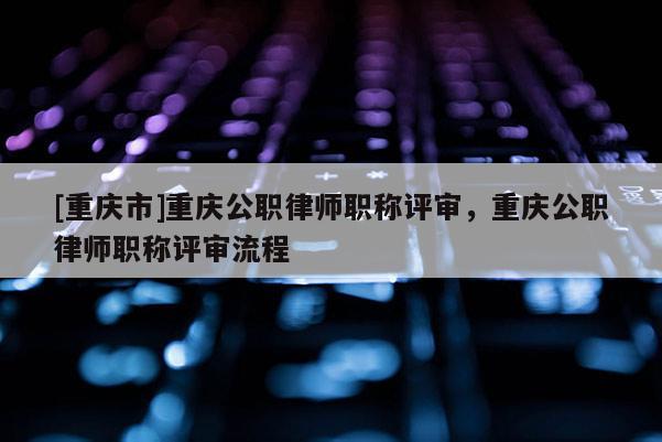 [重慶市]重慶公職律師職稱(chēng)評(píng)審，重慶公職律師職稱(chēng)評(píng)審流程