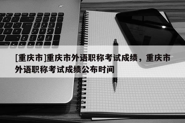 [重慶市]重慶市外語職稱考試成績，重慶市外語職稱考試成績公布時間