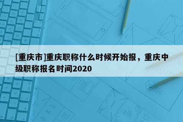 [重慶市]重慶職稱什么時(shí)候開始報(bào)，重慶中級(jí)職稱報(bào)名時(shí)間2020