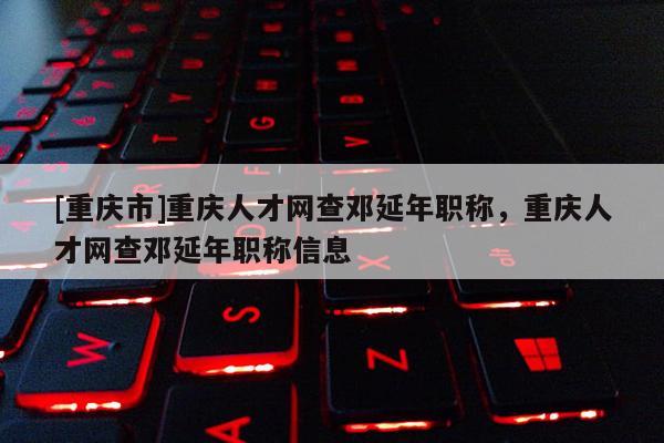 [重慶市]重慶人才網(wǎng)查鄧延年職稱，重慶人才網(wǎng)查鄧延年職稱信息
