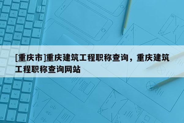[重慶市]重慶建筑工程職稱查詢，重慶建筑工程職稱查詢網(wǎng)站