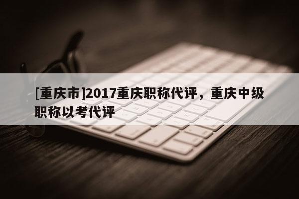 [重慶市]2017重慶職稱代評，重慶中級職稱以考代評
