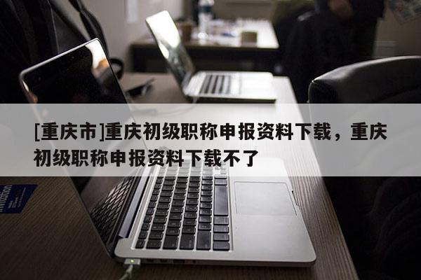 [重慶市]重慶初級職稱申報資料下載，重慶初級職稱申報資料下載不了