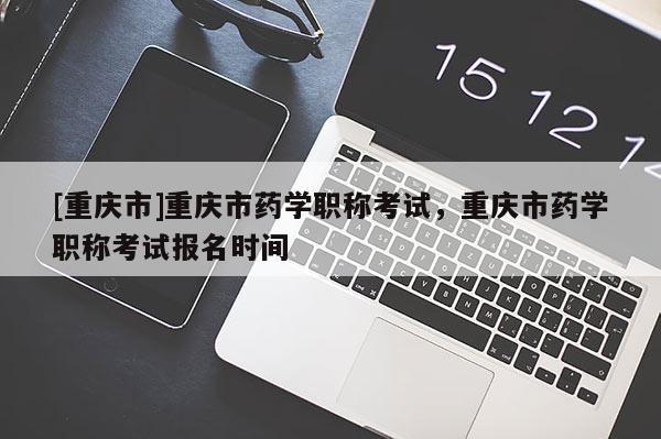 [重慶市]重慶市藥學(xué)職稱考試，重慶市藥學(xué)職稱考試報(bào)名時(shí)間