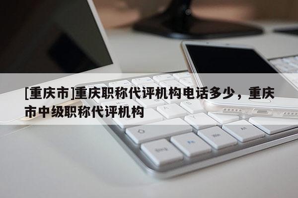 [重慶市]重慶職稱代評機構電話多少，重慶市中級職稱代評機構