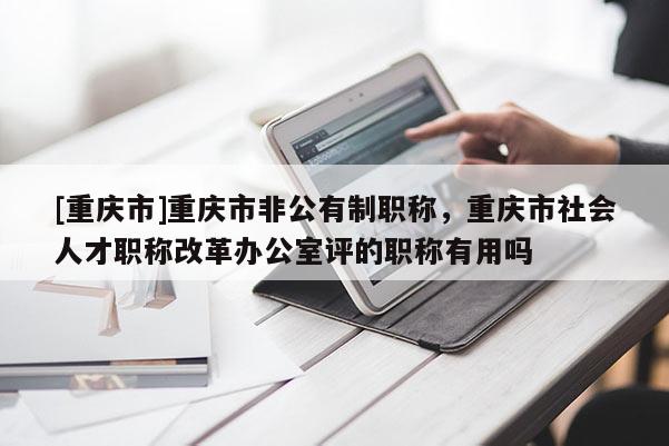 [重慶市]重慶市非公有制職稱，重慶市社會(huì)人才職稱改革辦公室評(píng)的職稱有用嗎