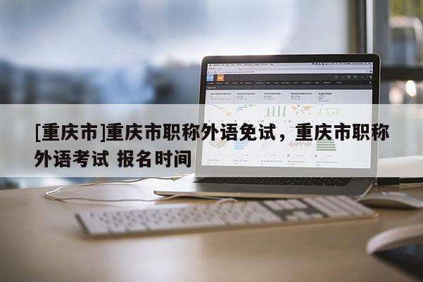 [重慶市]重慶市職稱外語免試，重慶市職稱外語考試 報名時間