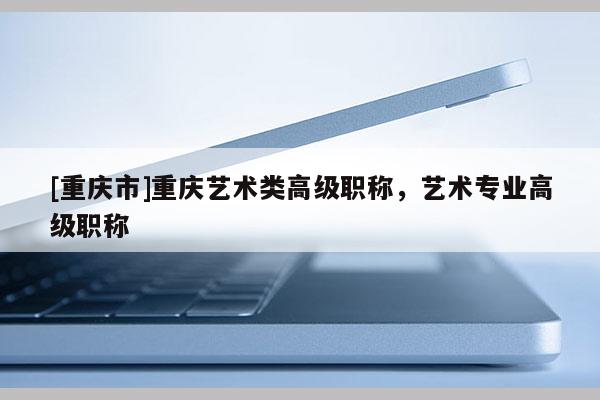 [重慶市]重慶藝術類高級職稱，藝術專業(yè)高級職稱