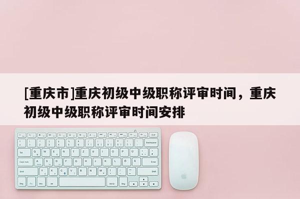 [重慶市]重慶初級(jí)中級(jí)職稱評(píng)審時(shí)間，重慶初級(jí)中級(jí)職稱評(píng)審時(shí)間安排