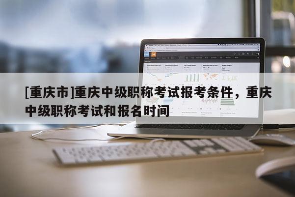 [重慶市]重慶中級職稱考試報(bào)考條件，重慶中級職稱考試和報(bào)名時(shí)間