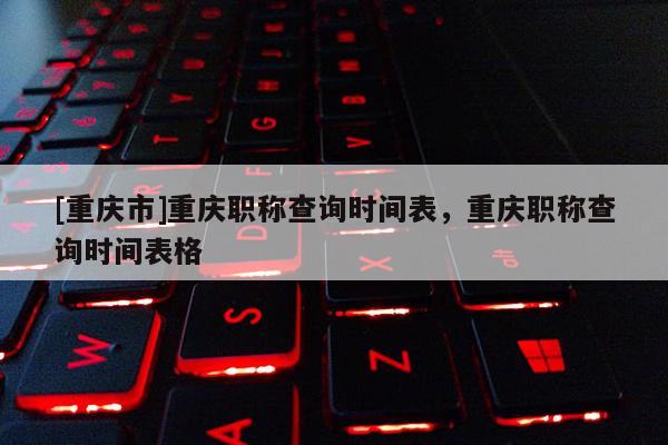 [重慶市]重慶職稱查詢時間表，重慶職稱查詢時間表格