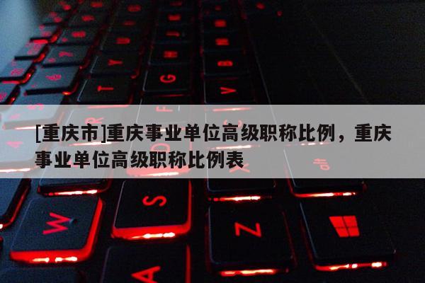 [重慶市]重慶事業(yè)單位高級職稱比例，重慶事業(yè)單位高級職稱比例表
