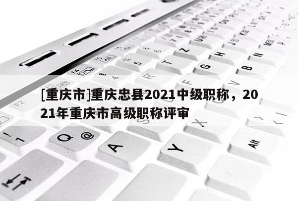 [重慶市]重慶忠縣2021中級職稱，2021年重慶市高級職稱評審