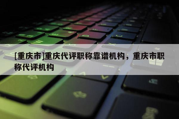 [重慶市]重慶代評(píng)職稱(chēng)靠譜機(jī)構(gòu)，重慶市職稱(chēng)代評(píng)機(jī)構(gòu)