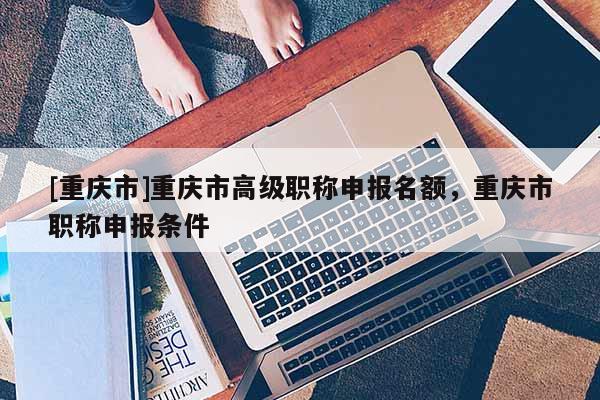 [重慶市]重慶市高級(jí)職稱申報(bào)名額，重慶市職稱申報(bào)條件