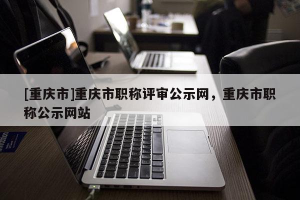[重慶市]重慶市職稱評(píng)審公示網(wǎng)，重慶市職稱公示網(wǎng)站