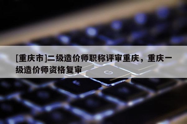 [重慶市]二級造價師職稱評審重慶，重慶一級造價師資格復審